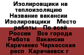 Изолировщики на теплоизоляцию › Название вакансии ­ Изолировщики › Место работы ­ По всей России - Все города Работа » Вакансии   . Карачаево-Черкесская респ.,Карачаевск г.